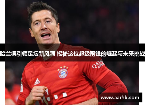 哈兰德引领足坛新风潮 揭秘这位超级前锋的崛起与未来挑战 哈兰德引领足坛新风潮 揭秘这位超级前锋的崛起与未来挑战